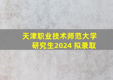 天津职业技术师范大学研究生2024 拟录取